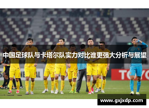 中国足球队与卡塔尔队实力对比谁更强大分析与展望